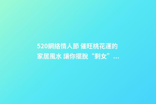 520網絡情人節 催旺桃花運的家居風水 讓你擺脫“剩女”稱呼